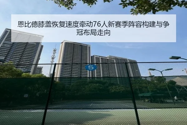 恩比德膝盖恢复速度牵动76人新赛季阵容构建与争冠布局走向