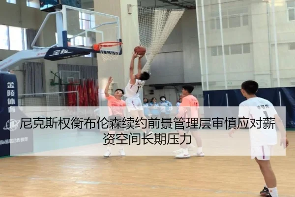 尼克斯权衡布伦森续约前景管理层审慎应对薪资空间长期压力